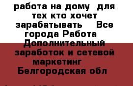 работа на дому  для тех кто хочет зарабатывать. - Все города Работа » Дополнительный заработок и сетевой маркетинг   . Белгородская обл.